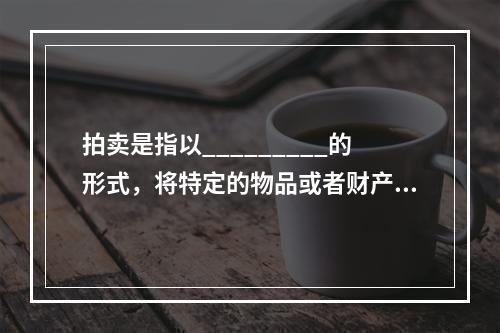 拍卖是指以_________的形式，将特定的物品或者财产权利