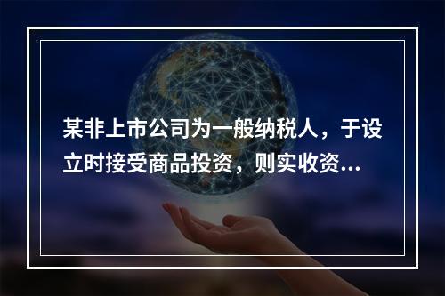 某非上市公司为一般纳税人，于设立时接受商品投资，则实收资本的