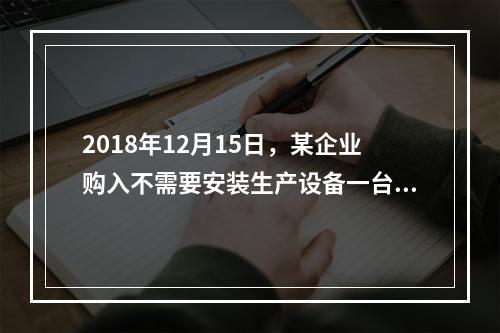 2018年12月15日，某企业购入不需要安装生产设备一台，原