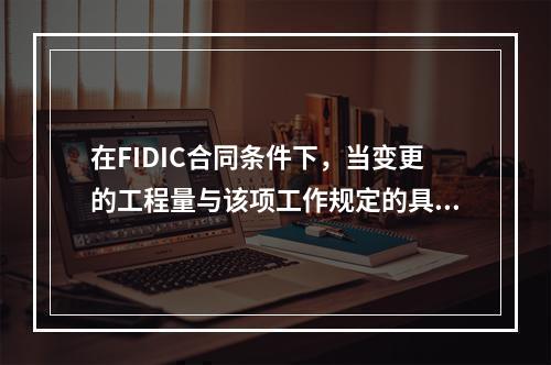 在FIDIC合同条件下，当变更的工程量与该项工作规定的具体费