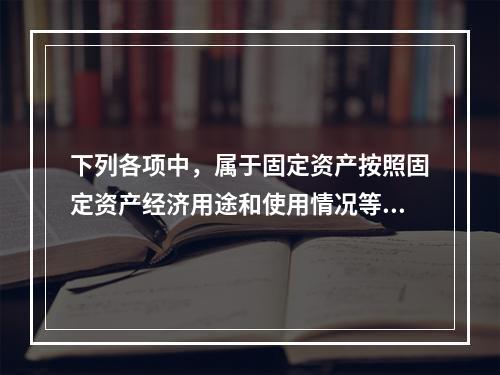 下列各项中，属于固定资产按照固定资产经济用途和使用情况等综合