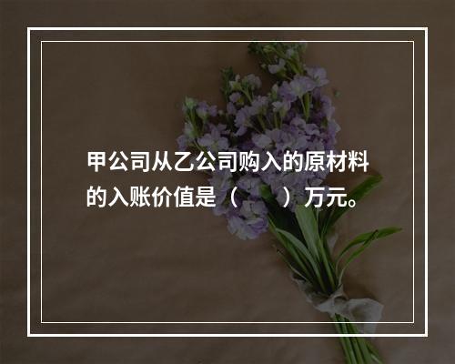 甲公司从乙公司购入的原材料的入账价值是（　　）万元。