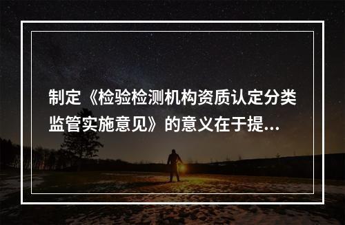 制定《检验检测机构资质认定分类监管实施意见》的意义在于提升省