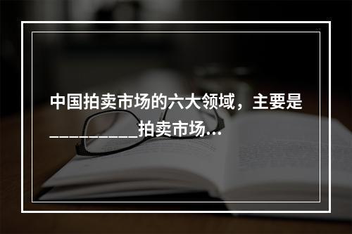 中国拍卖市场的六大领域，主要是_________拍卖市场、_