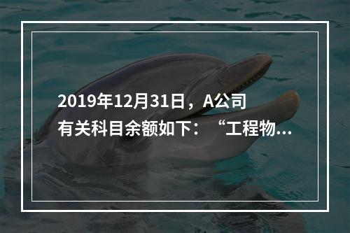 2019年12月31日，A公司有关科目余额如下：“工程物资”