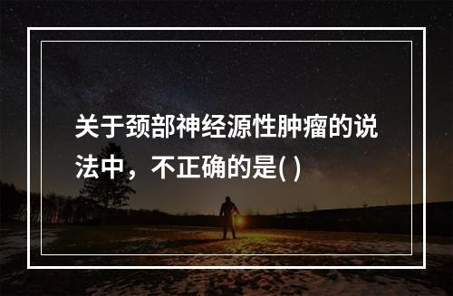 关于颈部神经源性肿瘤的说法中，不正确的是( )