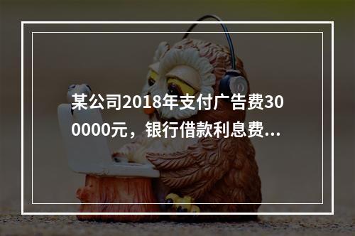 某公司2018年支付广告费300000元，银行借款利息费用2