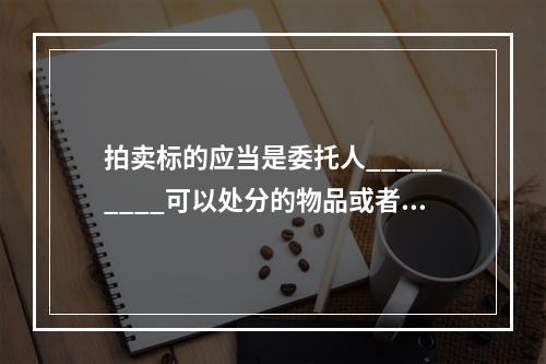 拍卖标的应当是委托人_________可以处分的物品或者__