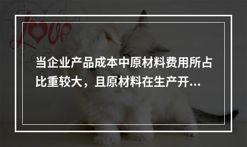 当企业产品成本中原材料费用所占比重较大，且原材料在生产开始时