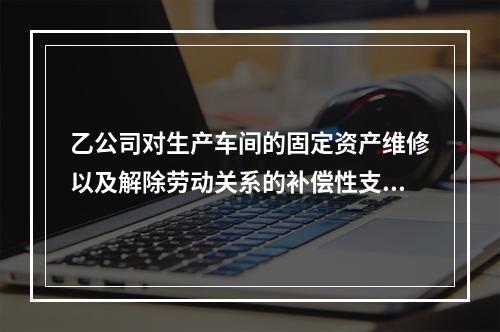 乙公司对生产车间的固定资产维修以及解除劳动关系的补偿性支出，