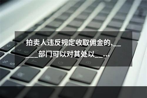 拍卖人违反规定收取佣金的,_____部门可以对其处以____