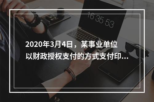 2020年3月4日，某事业单位以财政授权支付的方式支付印刷费