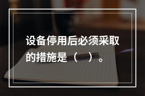 设备停用后必须采取的措施是（　）。