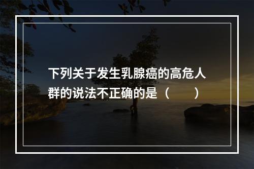 下列关于发生乳腺癌的高危人群的说法不正确的是（　　）