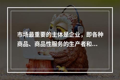 市场最重要的主体是企业，即各种商品、商品性服务的生产者和经营