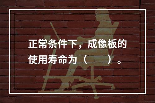 正常条件下，成像板的使用寿命为（　　）。