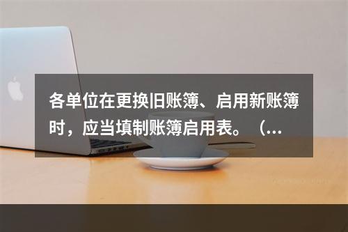 各单位在更换旧账簿、启用新账簿时，应当填制账簿启用表。（ ）