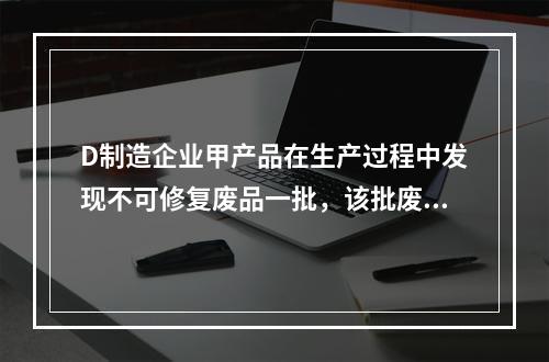 D制造企业甲产品在生产过程中发现不可修复废品一批，该批废品的