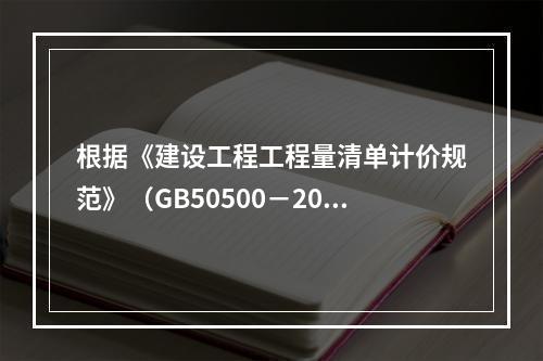 根据《建设工程工程量清单计价规范》（GB50500－2013