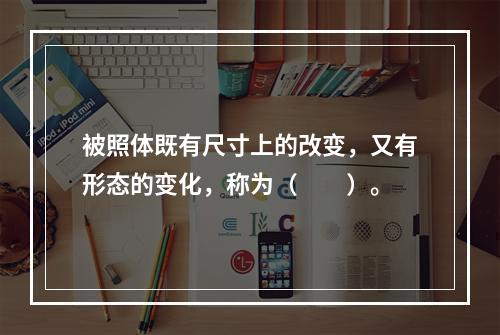 被照体既有尺寸上的改变，又有形态的变化，称为（　　）。