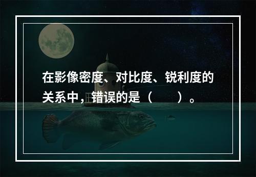 在影像密度、对比度、锐利度的关系中，错误的是（　　）。