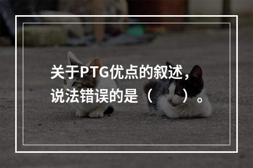 关于PTG优点的叙述，说法错误的是（　　）。