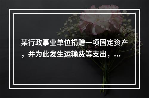 某行政事业单位捐赠一项固定资产，并为此发生运输费等支出，则在