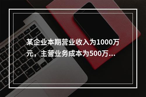 某企业本期营业收入为1000万元，主营业务成本为500万元，