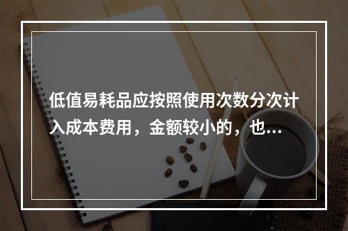 低值易耗品应按照使用次数分次计入成本费用，金额较小的，也可以