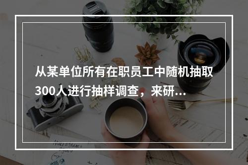 从某单位所有在职员工中随机抽取300人进行抽样调查，来研究该