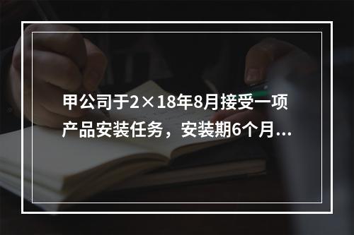 甲公司于2×18年8月接受一项产品安装任务，安装期6个月，合