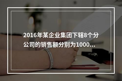 2016年某企业集团下辖8个分公司的销售额分别为10000万