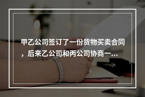 甲乙公司签订了一份货物买卖合同，后来乙公司和丙公司协商一致将