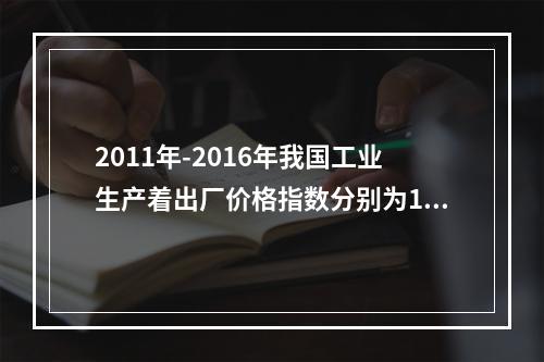 2011年-2016年我国工业生产着出厂价格指数分别为106