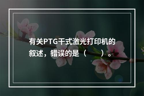 有关PTG干式激光打印机的叙述，错误的是（　　）。