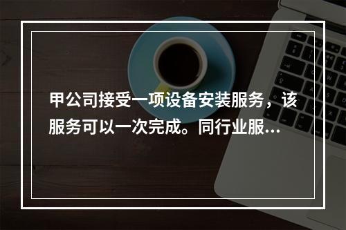 甲公司接受一项设备安装服务，该服务可以一次完成。同行业服务收