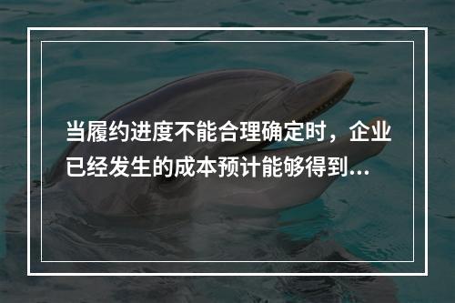 当履约进度不能合理确定时，企业已经发生的成本预计能够得到补偿