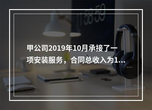 甲公司2019年10月承接了一项安装服务，合同总收入为100