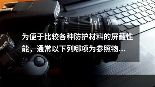 为便于比较各种防护材料的屏蔽性能，通常以下列哪项为参照物？