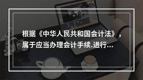 根据《中华人民共和国会计法》，属于应当办理会计手续.进行会计