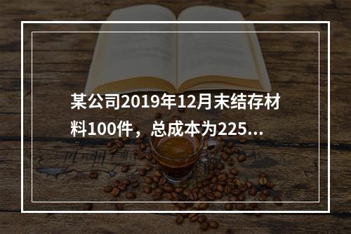 某公司2019年12月末结存材料100件，总成本为225万元