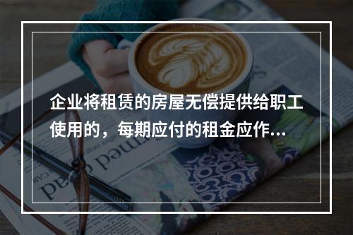 企业将租赁的房屋无偿提供给职工使用的，每期应付的租金应作为应