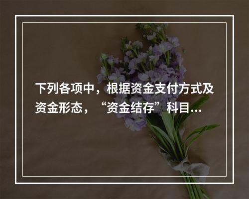 下列各项中，根据资金支付方式及资金形态，“资金结存”科目应设