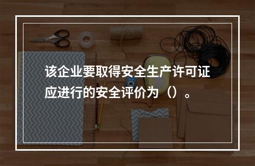 该企业要取得安全生产许可证应进行的安全评价为（）。