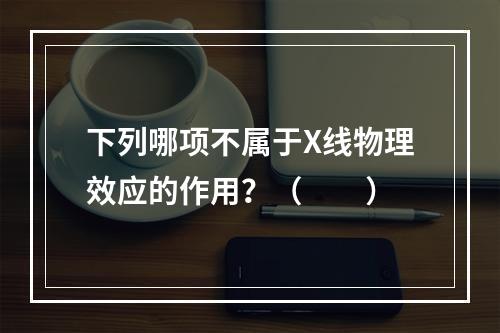 下列哪项不属于X线物理效应的作用？（　　）