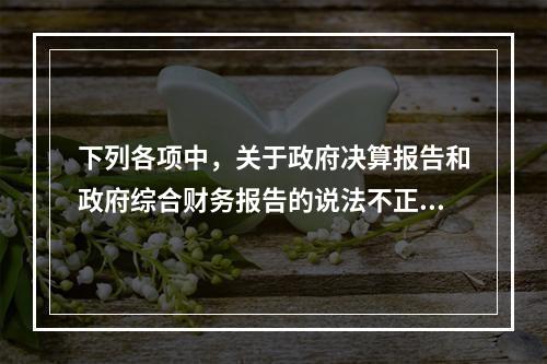 下列各项中，关于政府决算报告和政府综合财务报告的说法不正确的