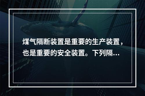 煤气隔断装置是重要的生产装置，也是重要的安全装置。下列隔断装