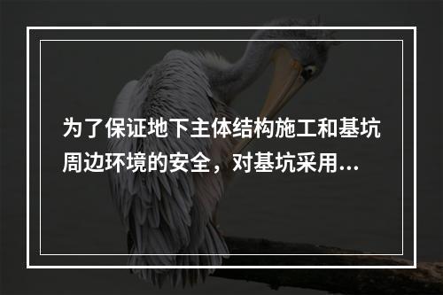 为了保证地下主体结构施工和基坑周边环境的安全，对基坑采用的临