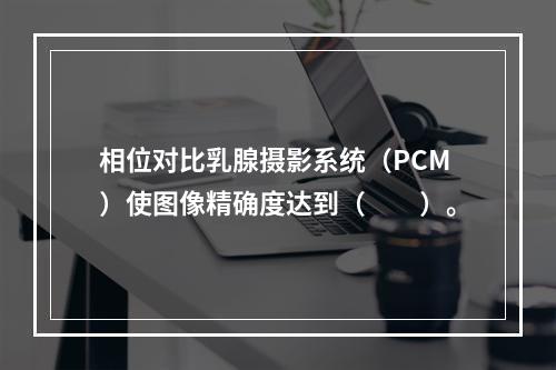 相位对比乳腺摄影系统（PCM）使图像精确度达到（　　）。