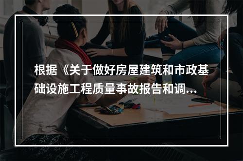 根据《关于做好房屋建筑和市政基础设施工程质量事故报告和调查处